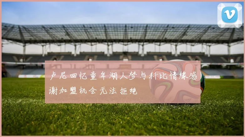 卢尼回忆童年湖人梦与科比情缘感谢加盟机会无法拒绝