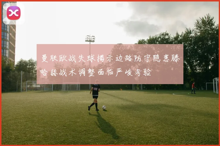 曼联欧战失球揭示边路防守隐患滕哈赫战术调整面临严峻考验