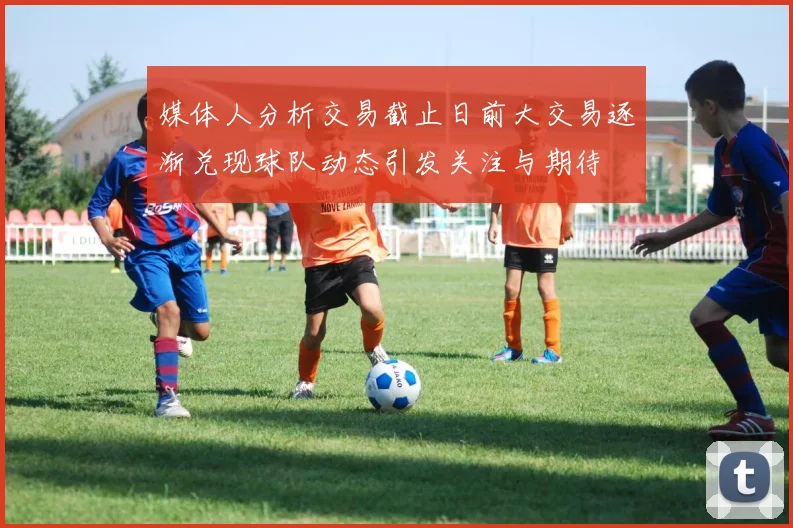 媒体人分析交易截止日前大交易逐渐兑现球队动态引发关注与期待