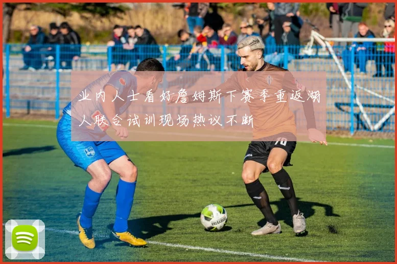 业内人士看好詹姆斯下赛季重返湖人联合试训现场热议不断