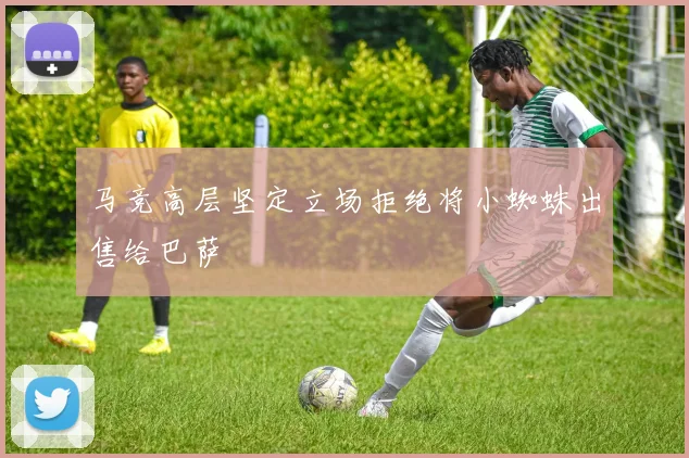 马竞高层坚定立场拒绝将小蜘蛛出售给巴萨