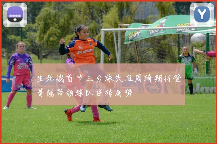 生死战首节三分球失准周琦期待登哥能带领球队逆转局势