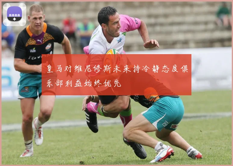 皇马对维尼修斯未来持冷静态度俱乐部利益始终优先