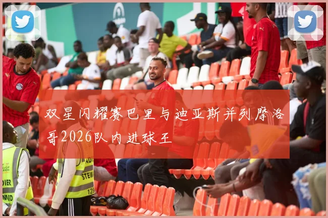 双星闪耀赛巴里与迪亚斯并列摩洛哥2026队内进球王