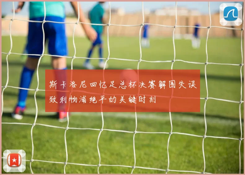 斯卡洛尼回忆足总杯决赛解围失误致利物浦绝平的关键时刻