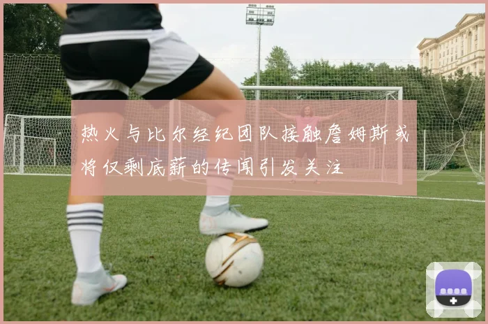 热火与比尔经纪团队接触詹姆斯或将仅剩底薪的传闻引发关注
