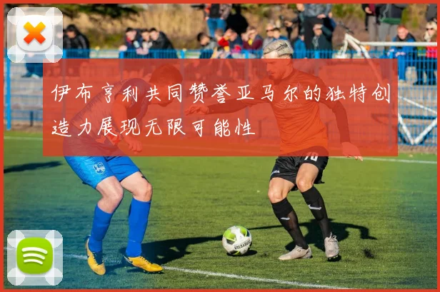伊布亨利共同赞誉亚马尔的独特创造力展现无限可能性