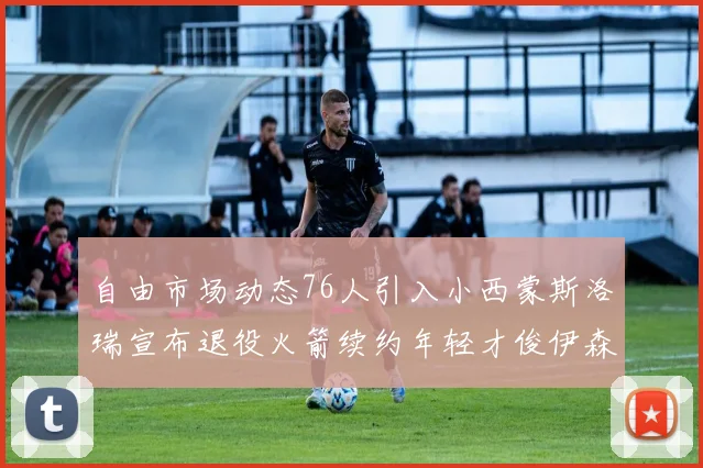 自由市场动态76人引入小西蒙斯洛瑞宣布退役火箭续约年轻才俊伊森
