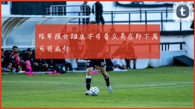 绿军报价雄鹿字母哥交易在即下周或将成行