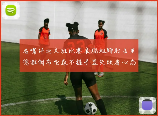 名嘴评论文班比赛表现粗野肘击里德推倒布伦森不握手显失败者心态