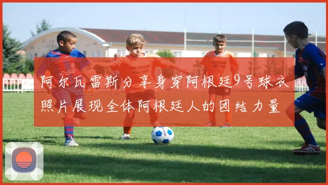 阿尔瓦雷斯分享身穿阿根廷9号球衣照片展现全体阿根廷人的团结力量