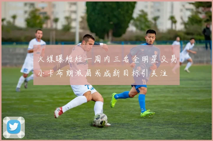 火媒曝短短一周内三名全明星交易小卡布朗浓眉或成新目标引关注
