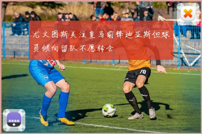 尤文图斯关注皇马前锋迪亚斯但球员倾向留队不愿转会