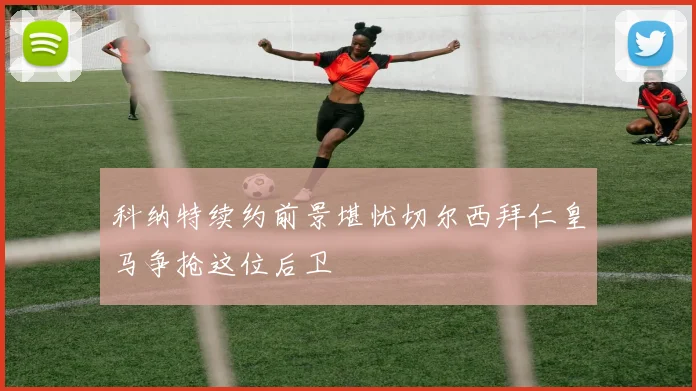 科纳特续约前景堪忧切尔西拜仁皇马争抢这位后卫